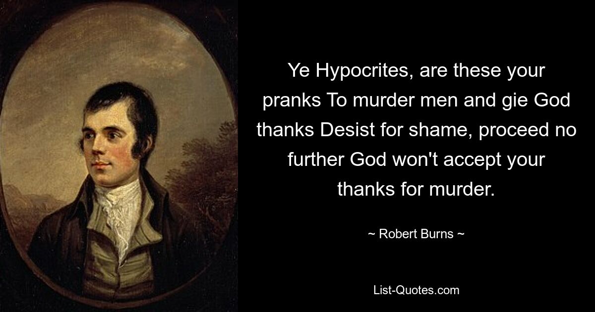 Ye Hypocrites, are these your pranks To murder men and gie God thanks Desist for shame, proceed no further God won't accept your thanks for murder. — © Robert Burns