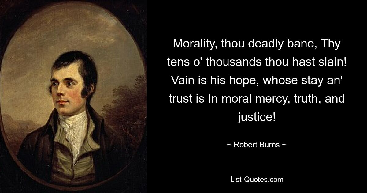 Morality, thou deadly bane, Thy tens o' thousands thou hast slain! Vain is his hope, whose stay an' trust is In moral mercy, truth, and justice! — © Robert Burns