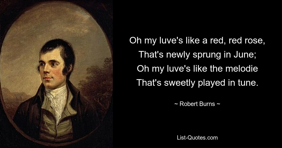 Oh my luve's like a red, red rose,
That's newly sprung in June;
Oh my luve's like the melodie
That's sweetly played in tune. — © Robert Burns