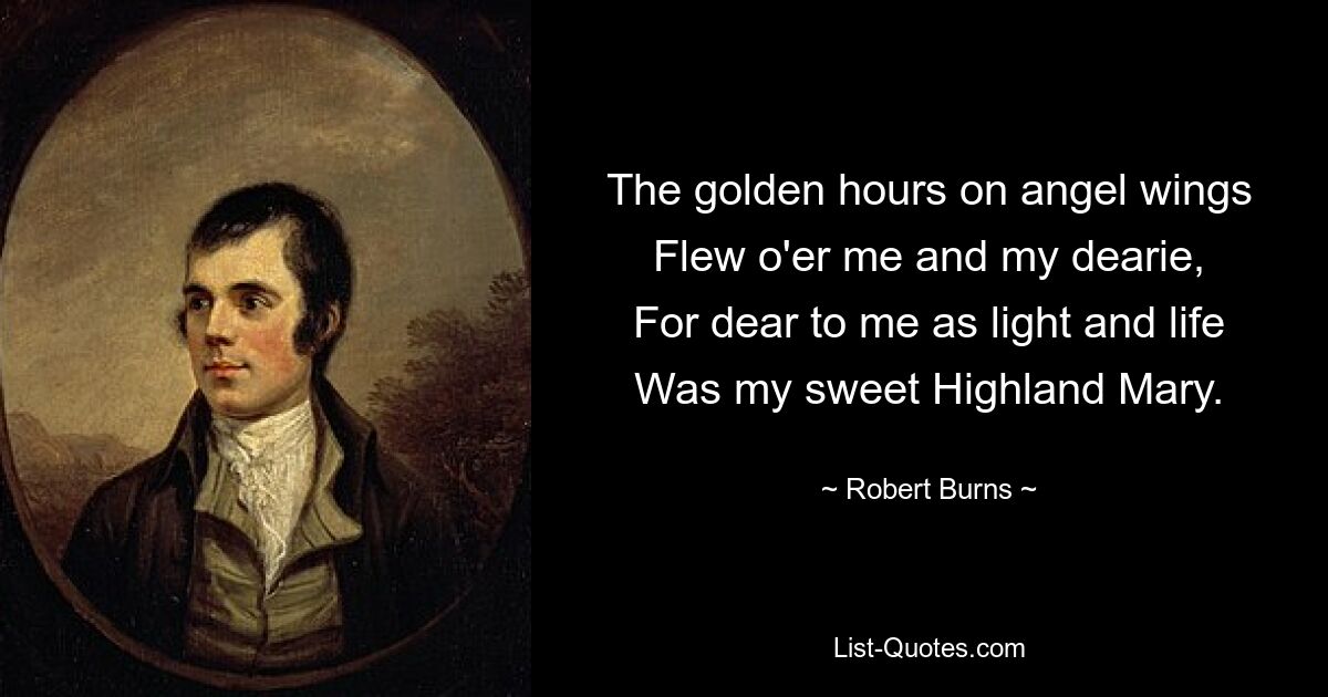 The golden hours on angel wings
Flew o'er me and my dearie,
For dear to me as light and life
Was my sweet Highland Mary. — © Robert Burns