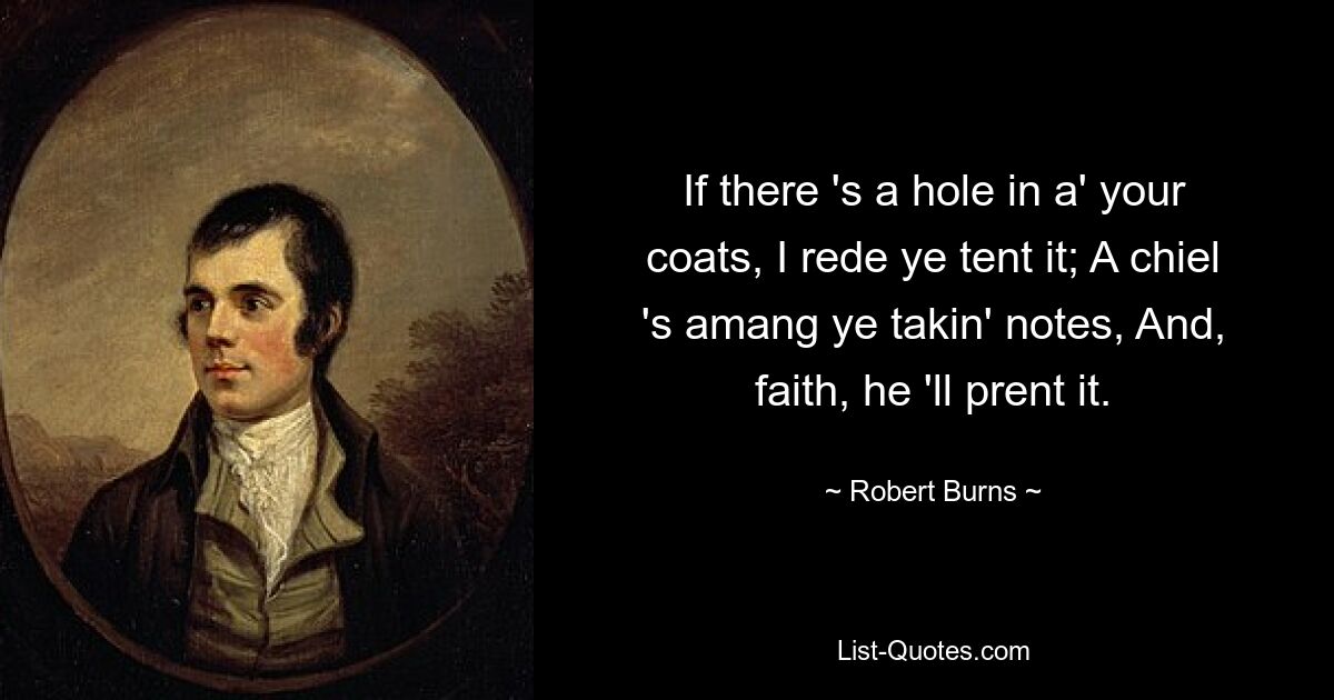 If there 's a hole in a' your coats, I rede ye tent it; A chiel 's amang ye takin' notes, And, faith, he 'll prent it. — © Robert Burns