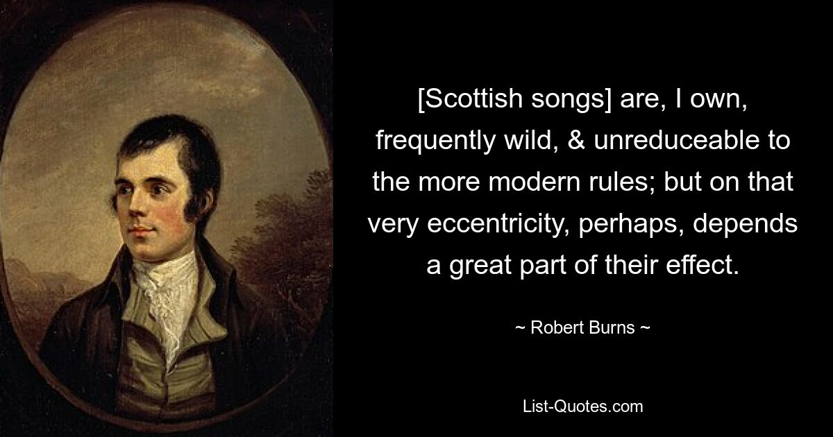 [Scottish songs] are, I own, frequently wild, & unreduceable to the more modern rules; but on that very eccentricity, perhaps, depends a great part of their effect. — © Robert Burns