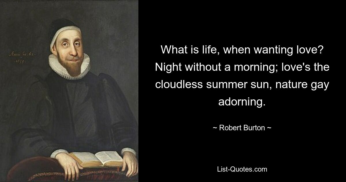 What is life, when wanting love? Night without a morning; love's the cloudless summer sun, nature gay adorning. — © Robert Burton