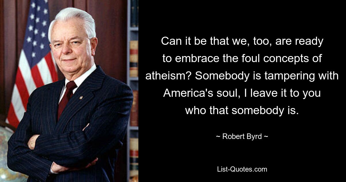 Can it be that we, too, are ready to embrace the foul concepts of atheism? Somebody is tampering with America's soul, I leave it to you who that somebody is. — © Robert Byrd