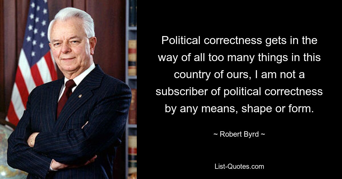 Political correctness gets in the way of all too many things in this country of ours, I am not a subscriber of political correctness by any means, shape or form. — © Robert Byrd