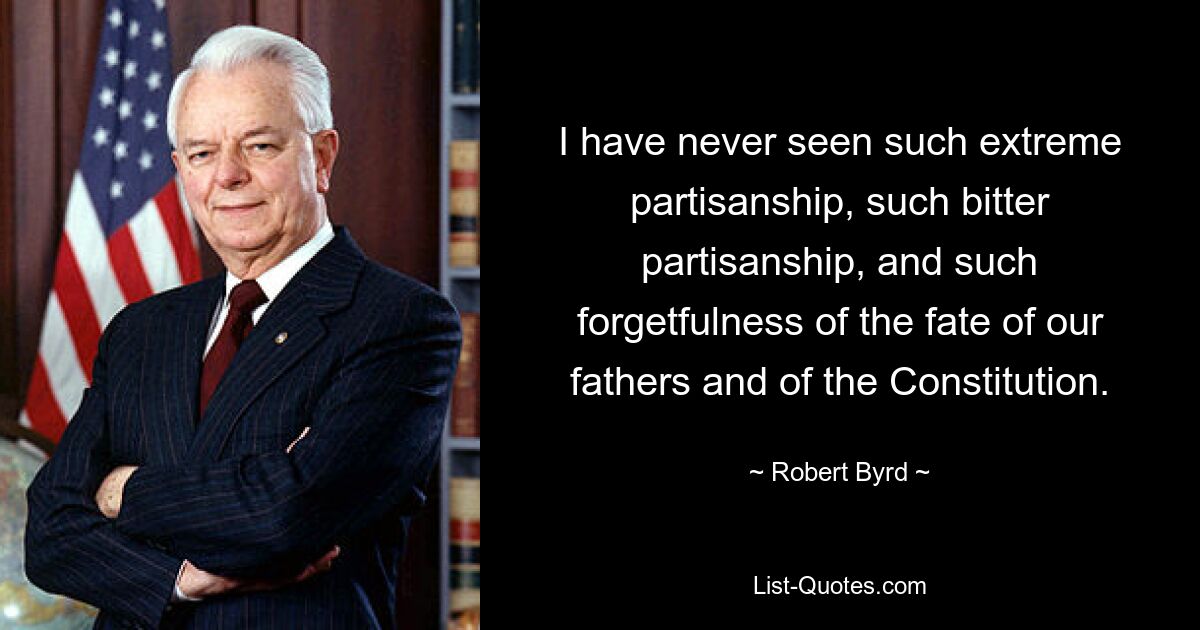 I have never seen such extreme partisanship, such bitter partisanship, and such forgetfulness of the fate of our fathers and of the Constitution. — © Robert Byrd