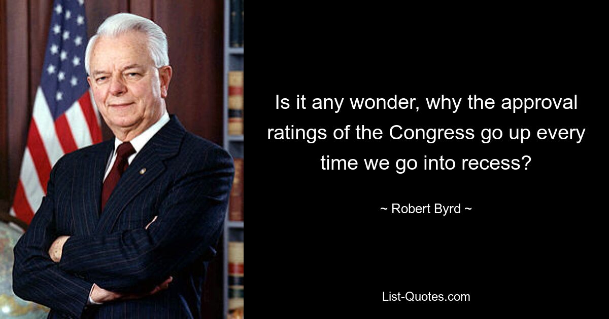 Is it any wonder, why the approval ratings of the Congress go up every time we go into recess? — © Robert Byrd