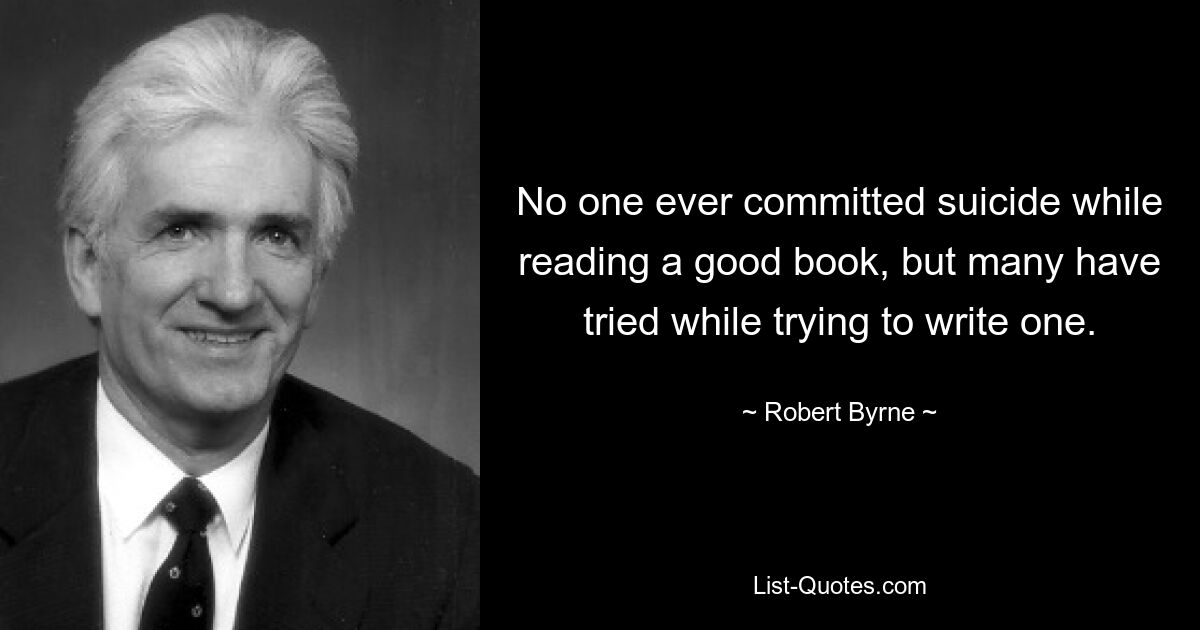 No one ever committed suicide while reading a good book, but many have tried while trying to write one. — © Robert Byrne