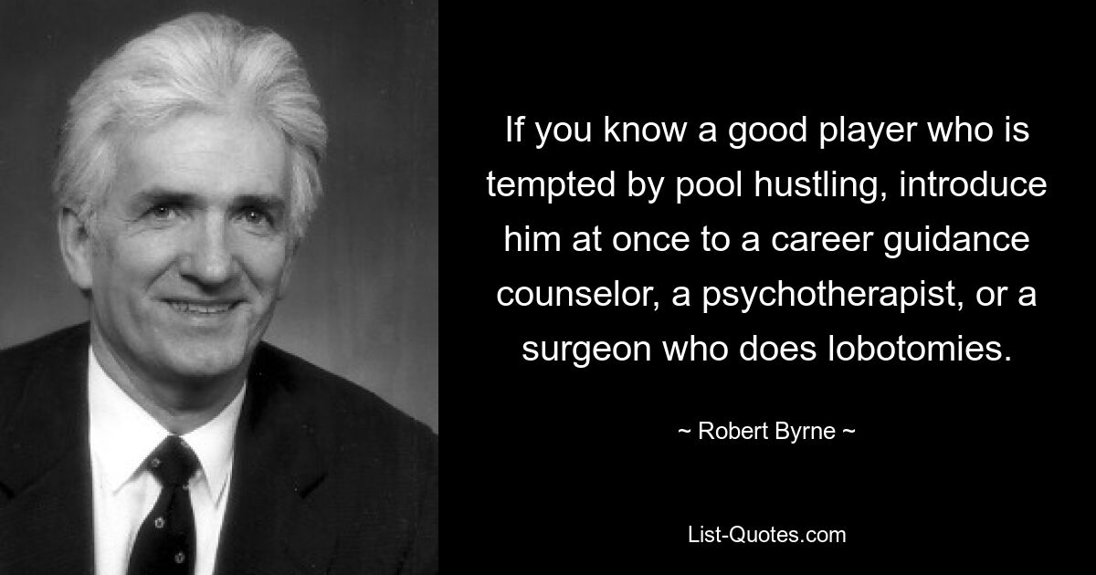 If you know a good player who is tempted by pool hustling, introduce him at once to a career guidance counselor, a psychotherapist, or a surgeon who does lobotomies. — © Robert Byrne