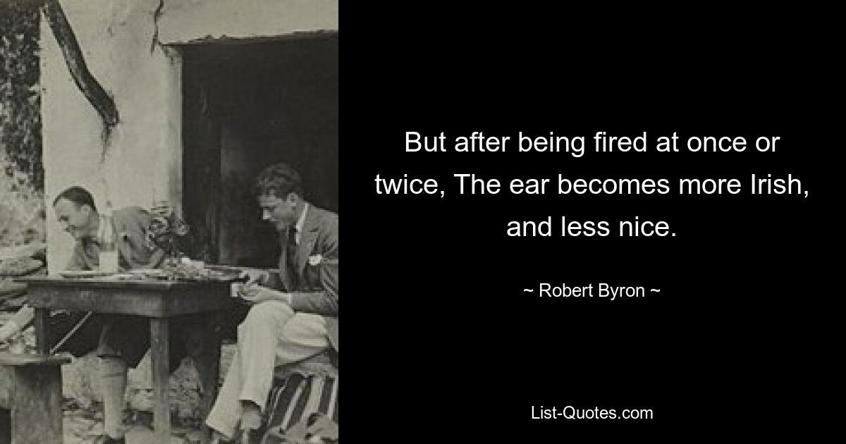 But after being fired at once or twice, The ear becomes more Irish, and less nice. — © Robert Byron