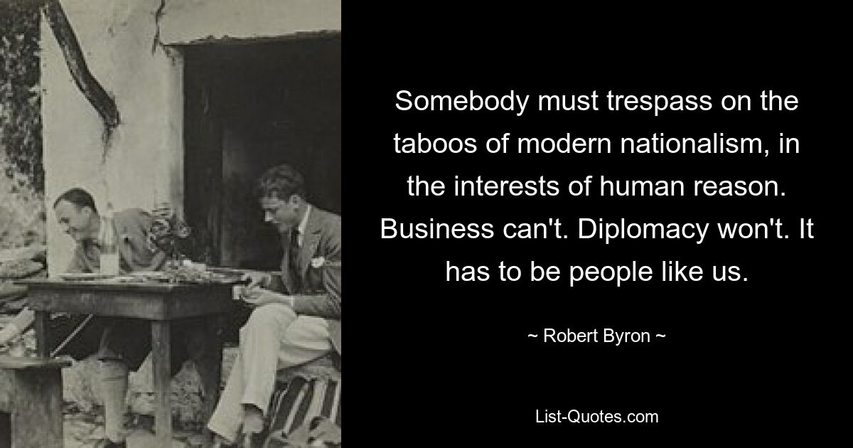 Somebody must trespass on the taboos of modern nationalism, in the interests of human reason. Business can't. Diplomacy won't. It has to be people like us. — © Robert Byron