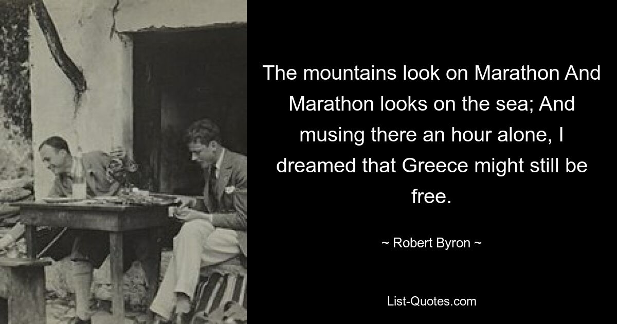 The mountains look on Marathon And Marathon looks on the sea; And musing there an hour alone, I dreamed that Greece might still be free. — © Robert Byron