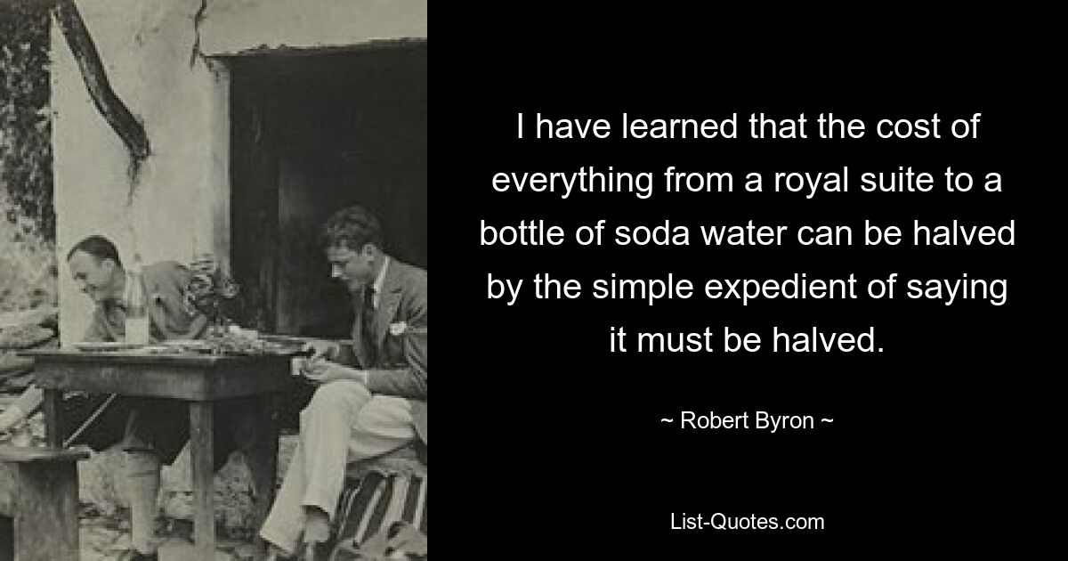 I have learned that the cost of everything from a royal suite to a bottle of soda water can be halved by the simple expedient of saying it must be halved. — © Robert Byron