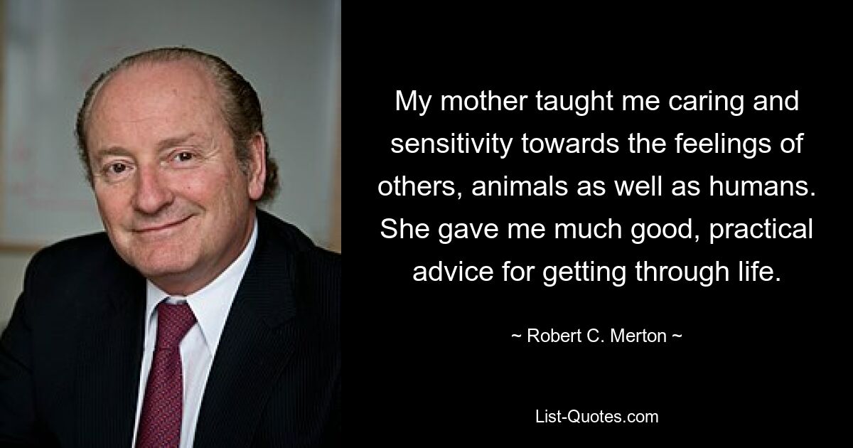 My mother taught me caring and sensitivity towards the feelings of others, animals as well as humans. She gave me much good, practical advice for getting through life. — © Robert C. Merton