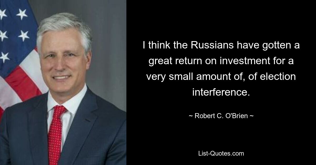 I think the Russians have gotten a great return on investment for a very small amount of, of election interference. — © Robert C. O'Brien