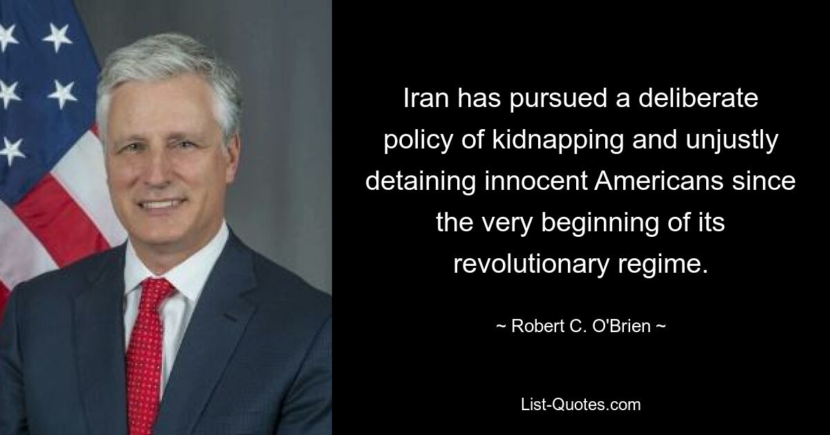 Iran has pursued a deliberate policy of kidnapping and unjustly detaining innocent Americans since the very beginning of its revolutionary regime. — © Robert C. O'Brien