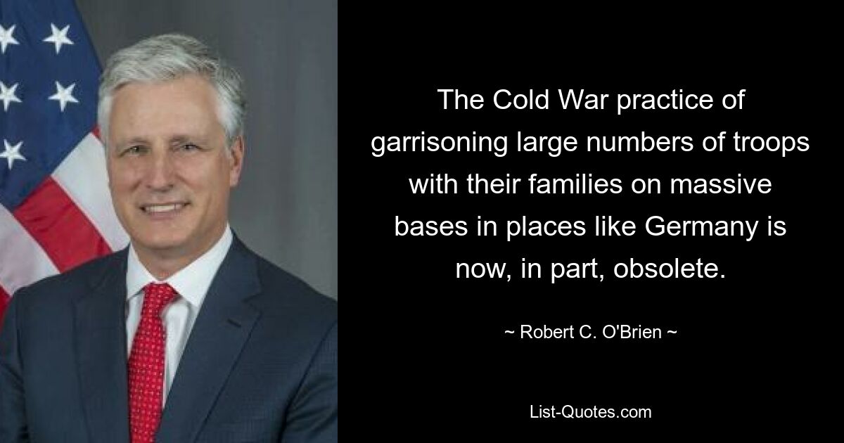 The Cold War practice of garrisoning large numbers of troops with their families on massive bases in places like Germany is now, in part, obsolete. — © Robert C. O'Brien