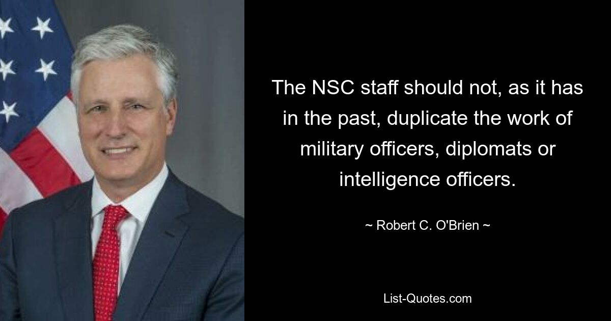 The NSC staff should not, as it has in the past, duplicate the work of military officers, diplomats or intelligence officers. — © Robert C. O'Brien