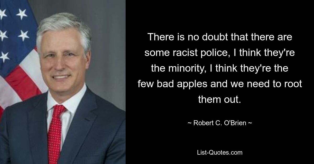 There is no doubt that there are some racist police, I think they're the minority, I think they're the few bad apples and we need to root them out. — © Robert C. O'Brien