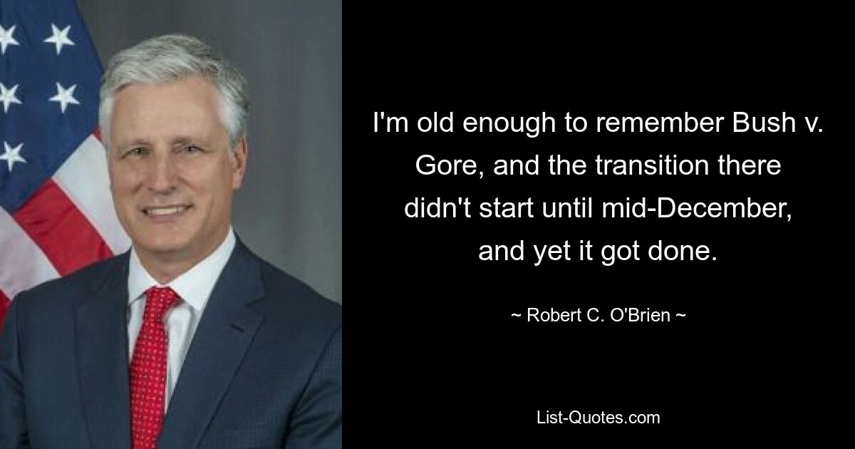 I'm old enough to remember Bush v. Gore, and the transition there didn't start until mid-December, and yet it got done. — © Robert C. O'Brien