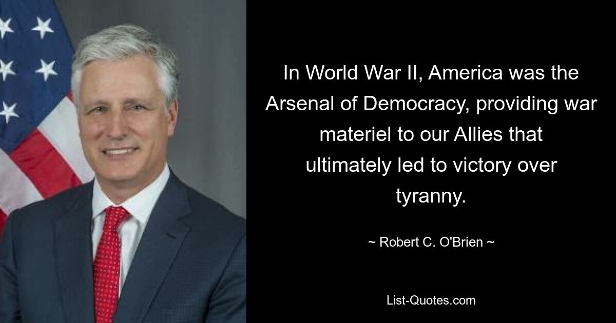 In World War II, America was the Arsenal of Democracy, providing war materiel to our Allies that ultimately led to victory over tyranny. — © Robert C. O'Brien