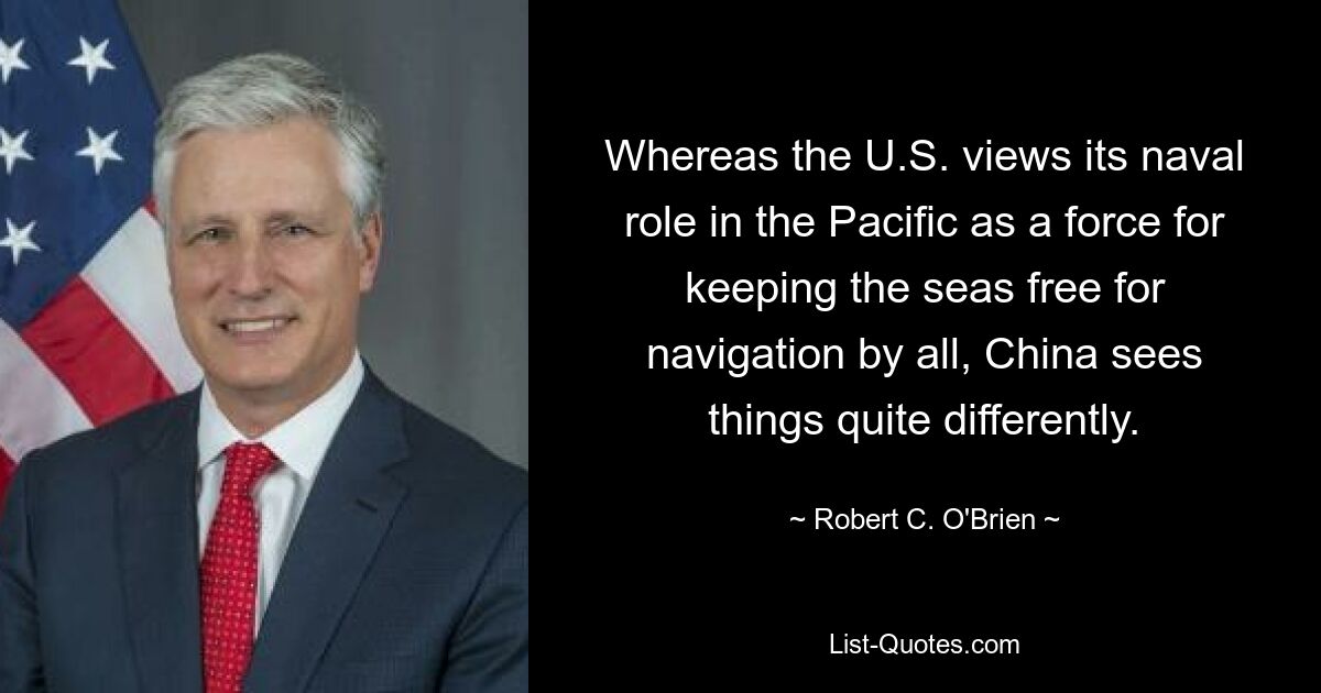 Whereas the U.S. views its naval role in the Pacific as a force for keeping the seas free for navigation by all, China sees things quite differently. — © Robert C. O'Brien