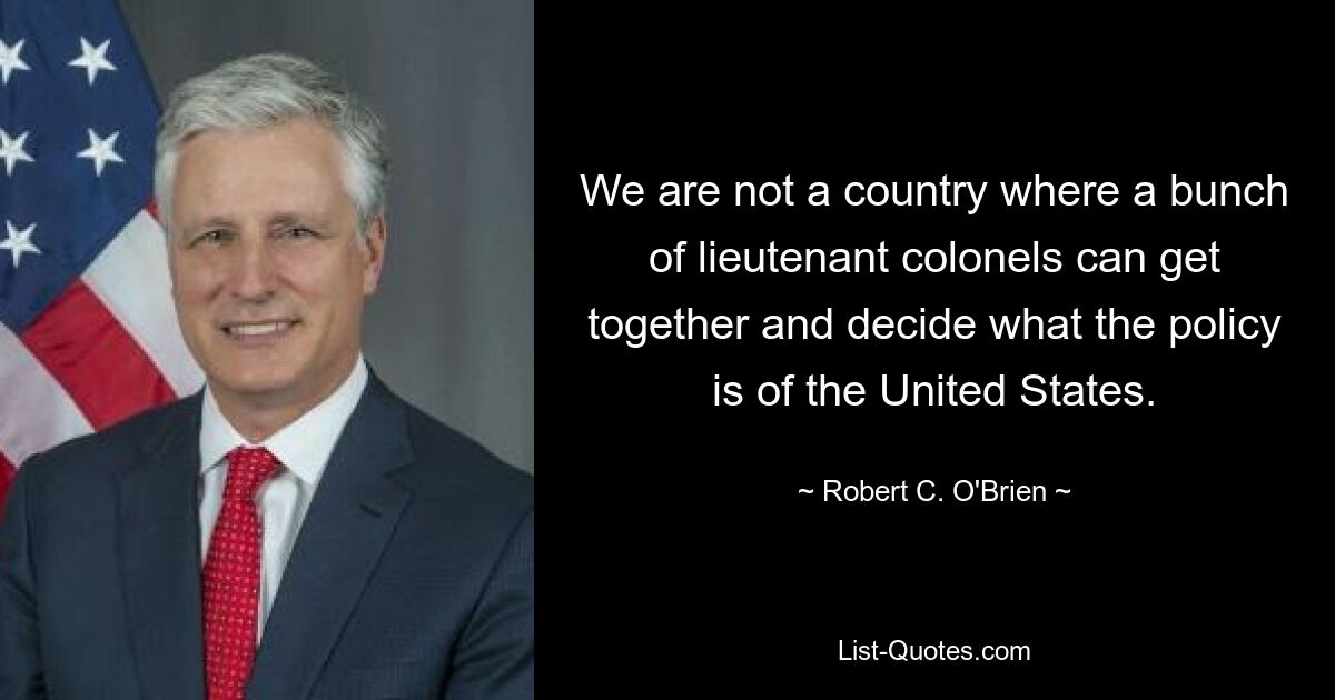 We are not a country where a bunch of lieutenant colonels can get together and decide what the policy is of the United States. — © Robert C. O'Brien