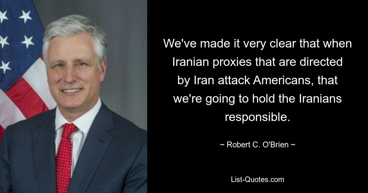 We've made it very clear that when Iranian proxies that are directed by Iran attack Americans, that we're going to hold the Iranians responsible. — © Robert C. O'Brien