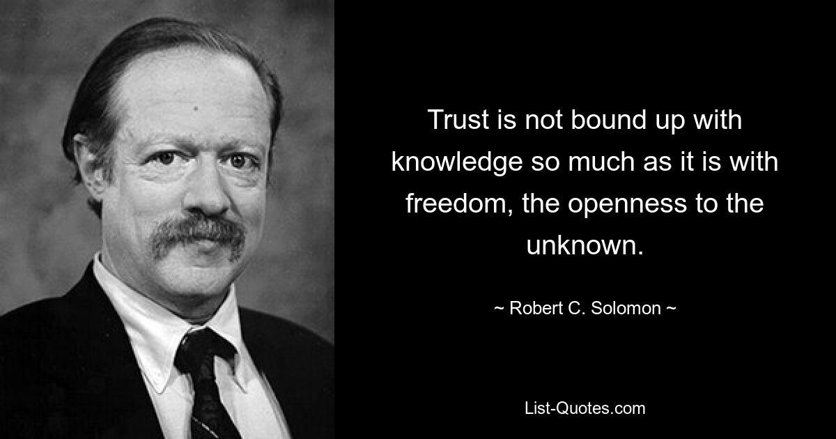 Trust is not bound up with knowledge so much as it is with freedom, the openness to the unknown. — © Robert C. Solomon