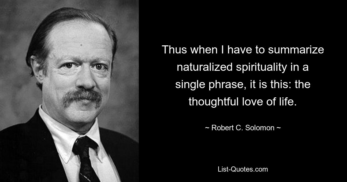 Thus when I have to summarize naturalized spirituality in a single phrase, it is this: the thoughtful love of life. — © Robert C. Solomon