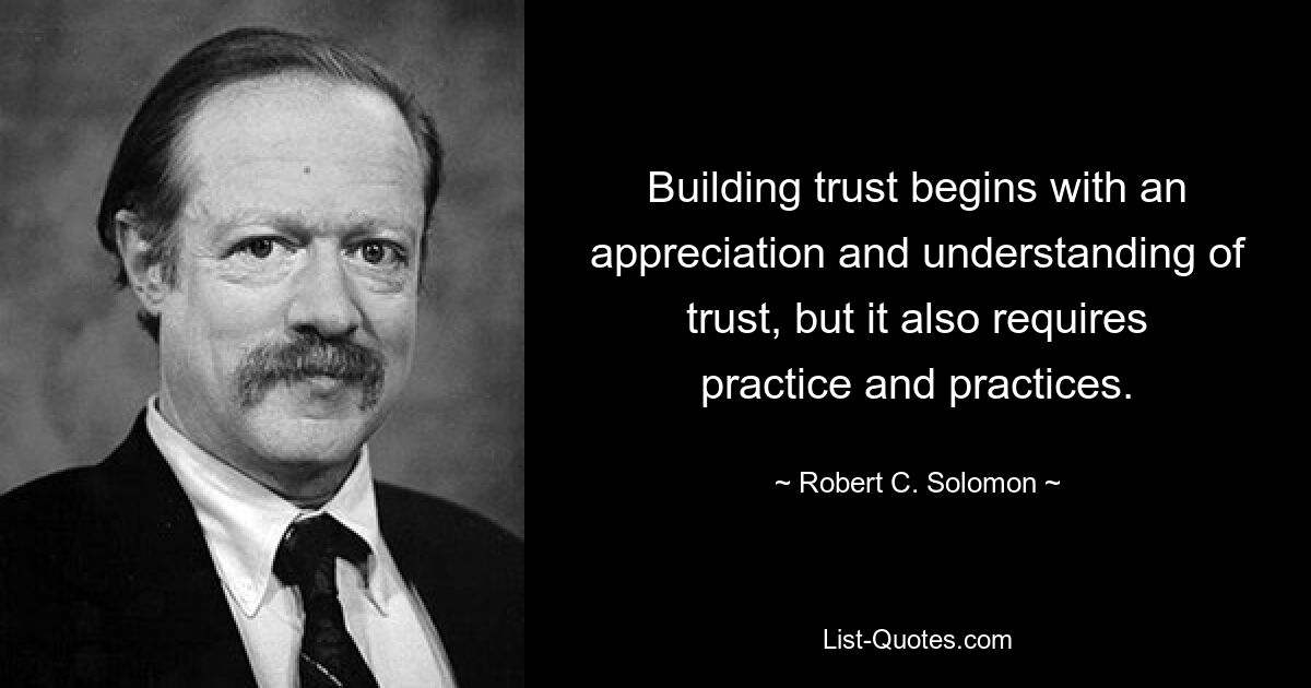 Building trust begins with an appreciation and understanding of trust, but it also requires practice and practices. — © Robert C. Solomon