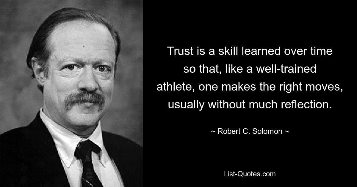 Trust is a skill learned over time so that, like a well-trained athlete, one makes the right moves, usually without much reflection. — © Robert C. Solomon