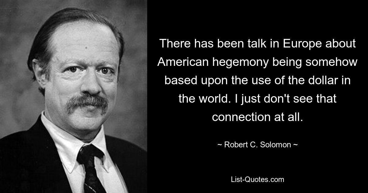 There has been talk in Europe about American hegemony being somehow based upon the use of the dollar in the world. I just don't see that connection at all. — © Robert C. Solomon