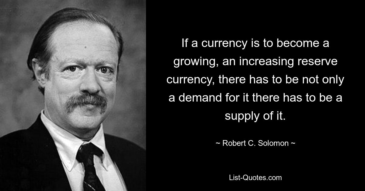 If a currency is to become a growing, an increasing reserve currency, there has to be not only a demand for it there has to be a supply of it. — © Robert C. Solomon