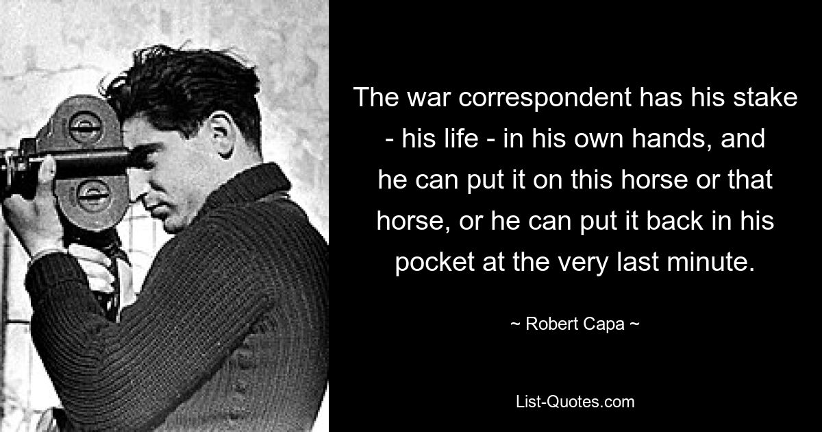 The war correspondent has his stake - his life - in his own hands, and he can put it on this horse or that horse, or he can put it back in his pocket at the very last minute. — © Robert Capa