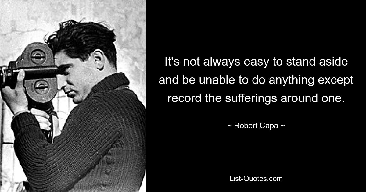 It's not always easy to stand aside and be unable to do anything except record the sufferings around one. — © Robert Capa