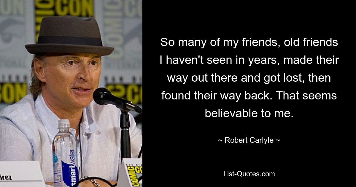 So many of my friends, old friends I haven't seen in years, made their way out there and got lost, then found their way back. That seems believable to me. — © Robert Carlyle