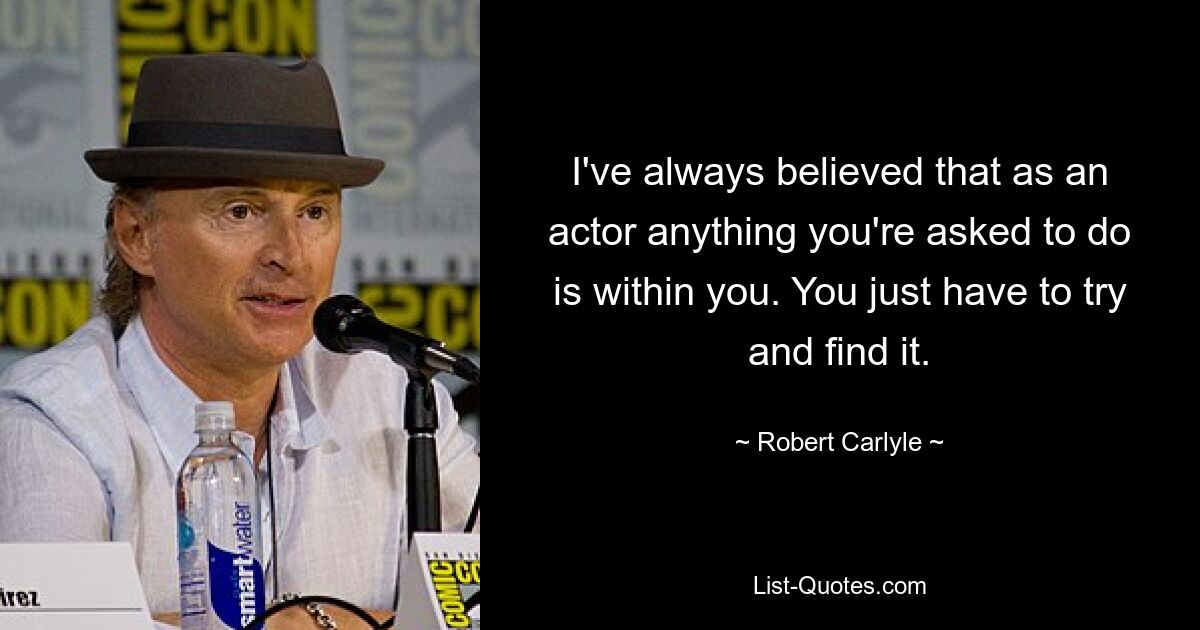 I've always believed that as an actor anything you're asked to do is within you. You just have to try and find it. — © Robert Carlyle