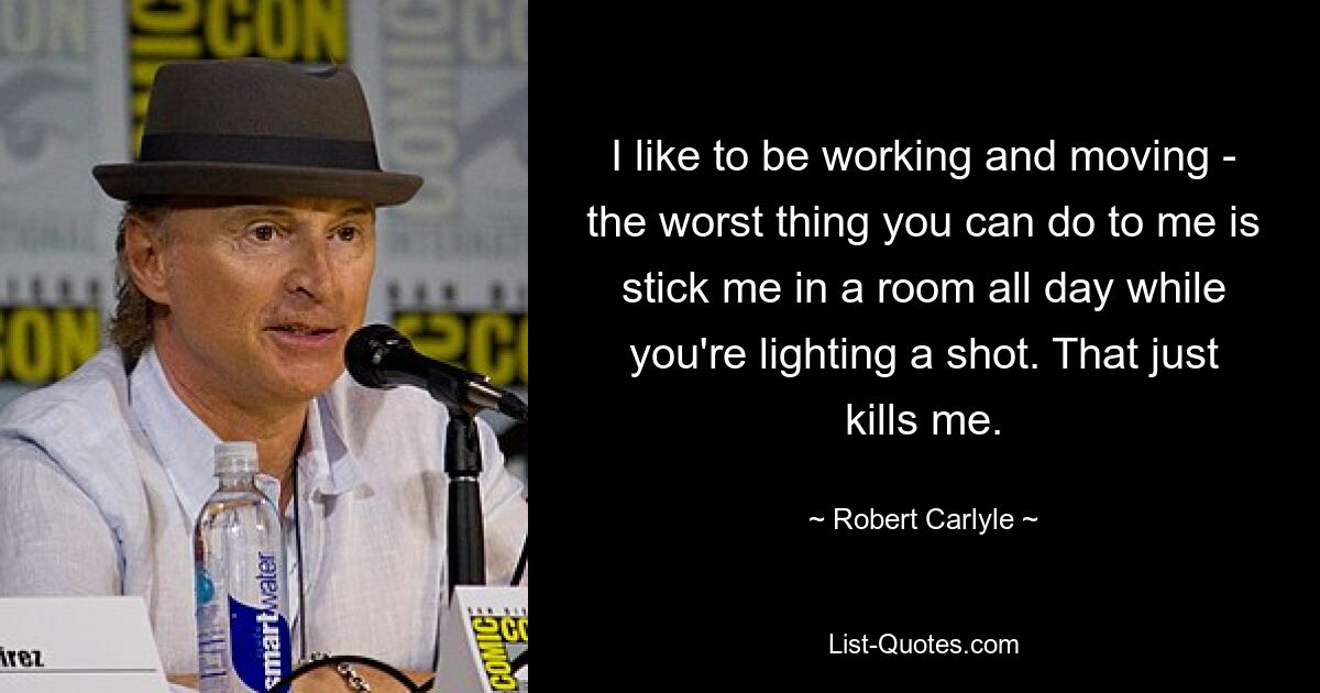 I like to be working and moving - the worst thing you can do to me is stick me in a room all day while you're lighting a shot. That just kills me. — © Robert Carlyle