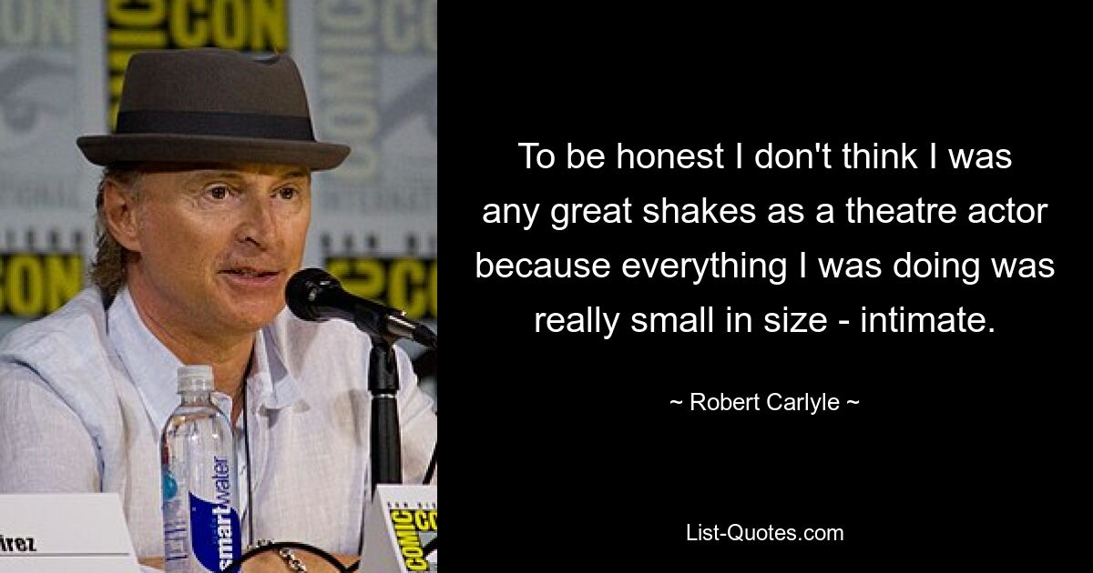 To be honest I don't think I was any great shakes as a theatre actor because everything I was doing was really small in size - intimate. — © Robert Carlyle