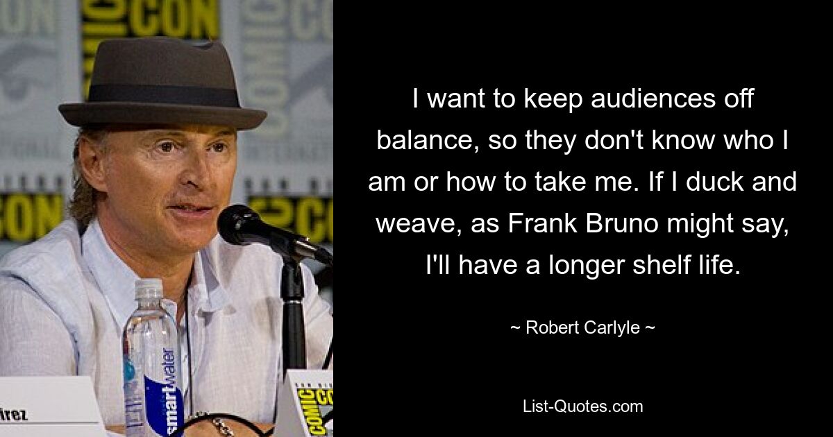 I want to keep audiences off balance, so they don't know who I am or how to take me. If I duck and weave, as Frank Bruno might say, I'll have a longer shelf life. — © Robert Carlyle