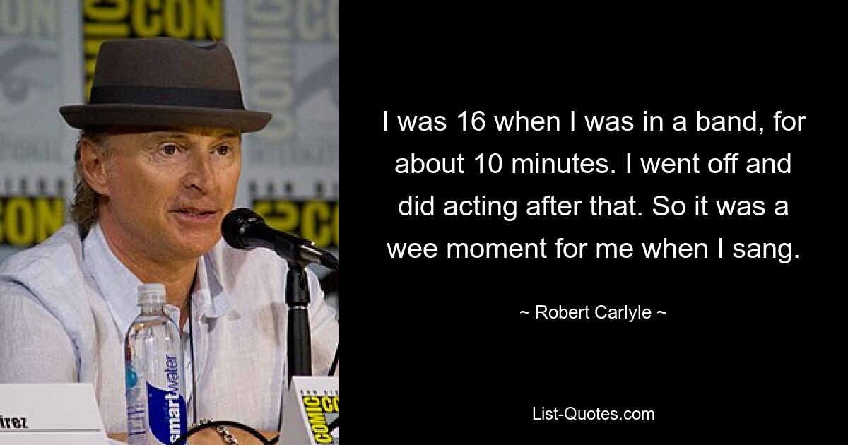 I was 16 when I was in a band, for about 10 minutes. I went off and did acting after that. So it was a wee moment for me when I sang. — © Robert Carlyle