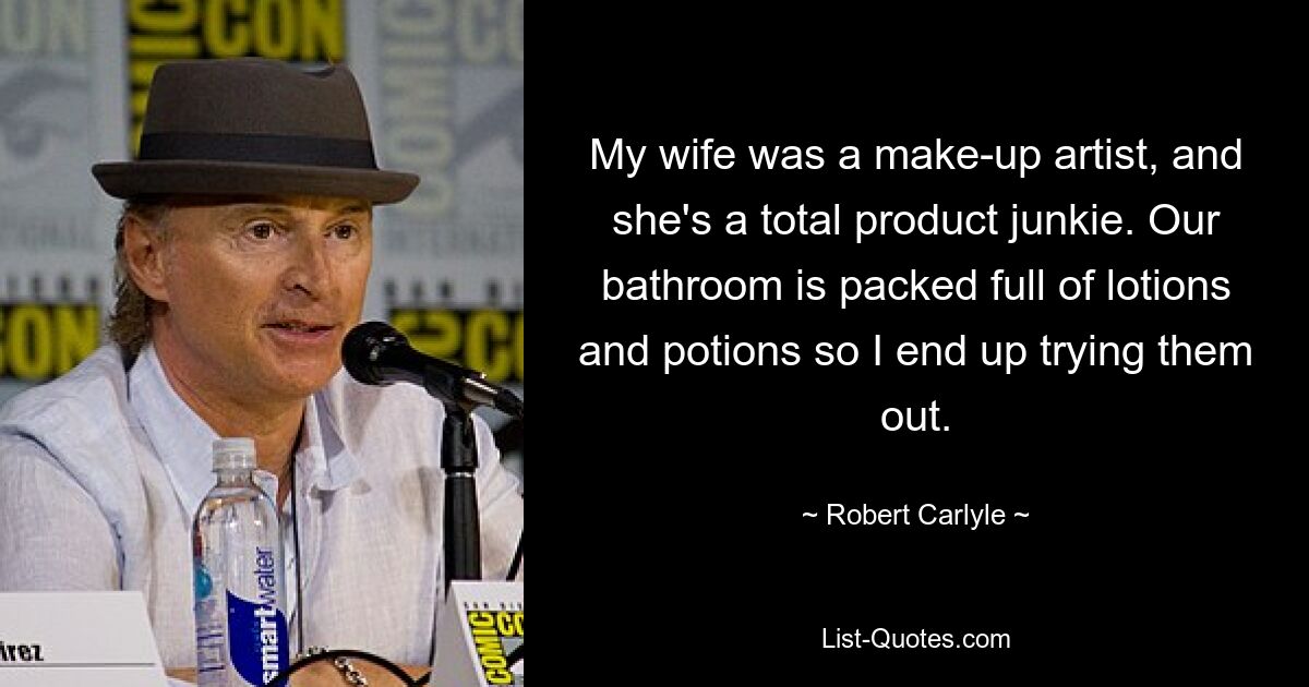 My wife was a make-up artist, and she's a total product junkie. Our bathroom is packed full of lotions and potions so I end up trying them out. — © Robert Carlyle