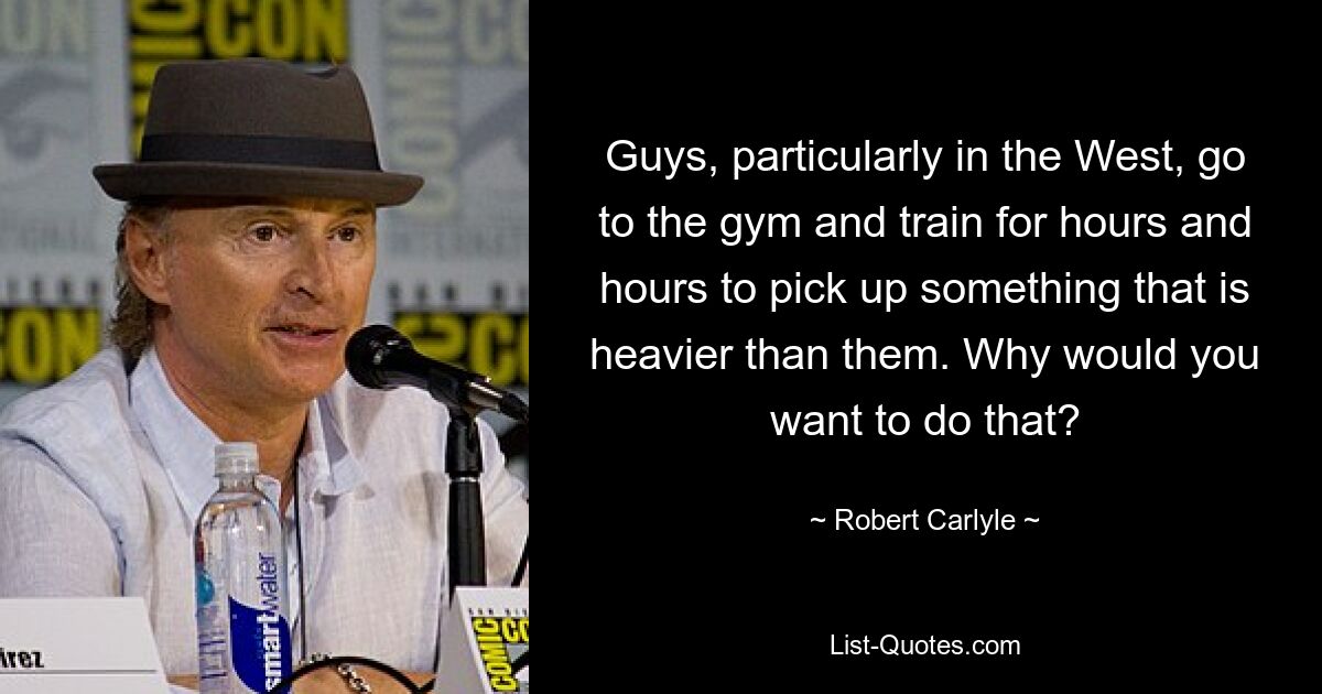 Guys, particularly in the West, go to the gym and train for hours and hours to pick up something that is heavier than them. Why would you want to do that? — © Robert Carlyle