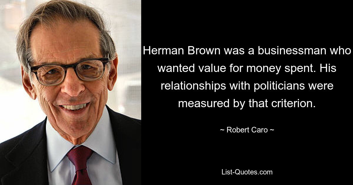 Herman Brown was a businessman who wanted value for money spent. His relationships with politicians were measured by that criterion. — © Robert Caro