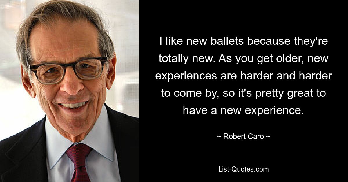 I like new ballets because they're totally new. As you get older, new experiences are harder and harder to come by, so it's pretty great to have a new experience. — © Robert Caro