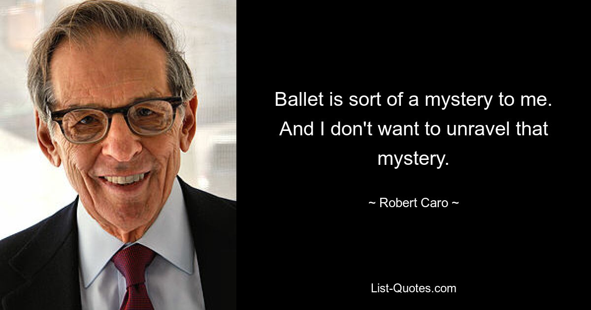 Ballet is sort of a mystery to me. And I don't want to unravel that mystery. — © Robert Caro