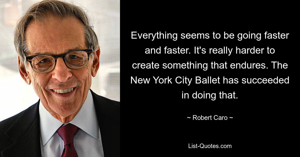 Everything seems to be going faster and faster. It's really harder to create something that endures. The New York City Ballet has succeeded in doing that. — © Robert Caro