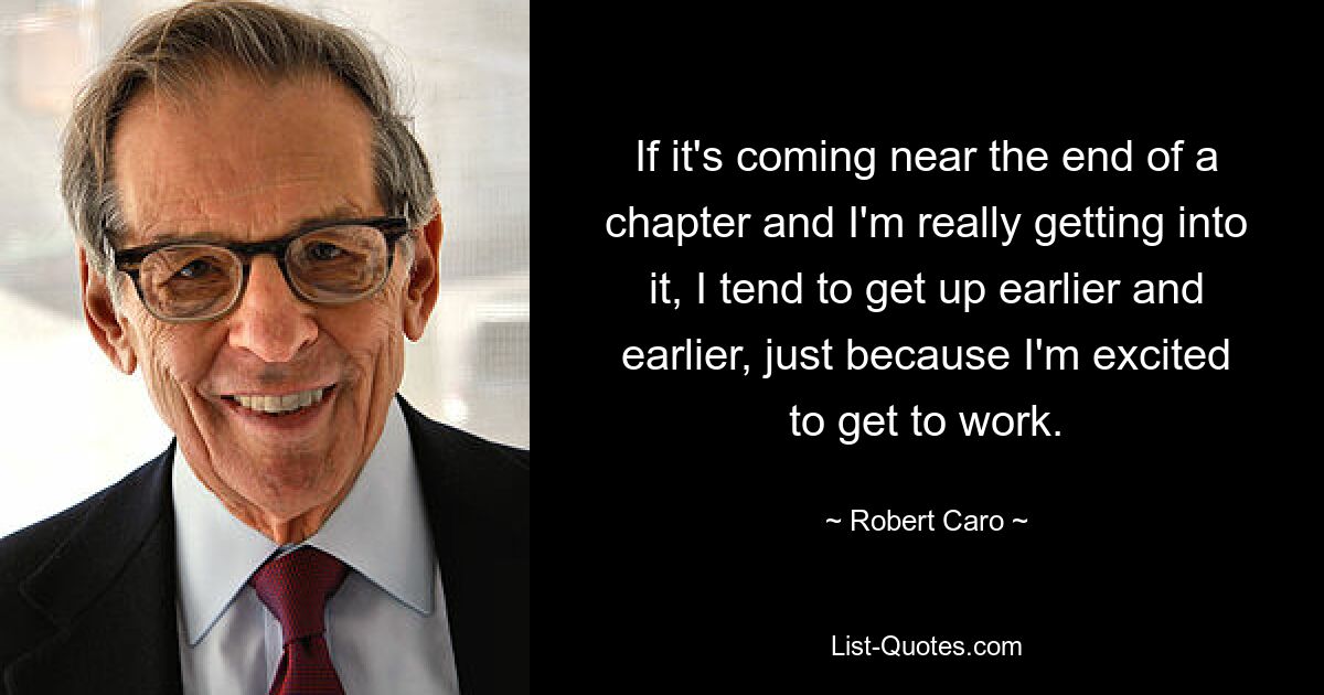 If it's coming near the end of a chapter and I'm really getting into it, I tend to get up earlier and earlier, just because I'm excited to get to work. — © Robert Caro