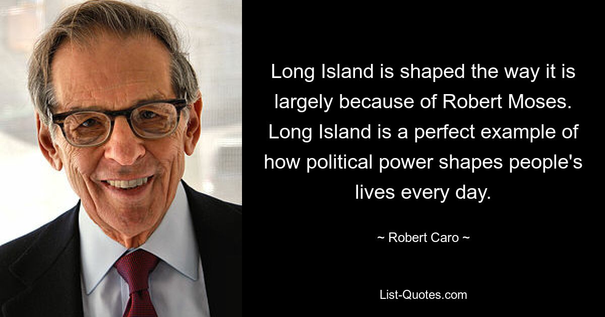 Long Island is shaped the way it is largely because of Robert Moses. Long Island is a perfect example of how political power shapes people's lives every day. — © Robert Caro